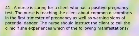 41 . A nurse is caring for a client who has a positive pregnancy test. The nurse is teaching the client about common discomforts in the first trimester of pregnancy as well as warning signs of potential danger. The nurse should instruct the client to call the clinic if she experiences which of the following manifestations?