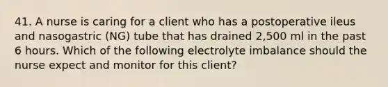 41. A nurse is caring for a client who has a postoperative ileus and nasogastric (NG) tube that has drained 2,500 ml in the past 6 hours. Which of the following electrolyte imbalance should the nurse expect and monitor for this client?