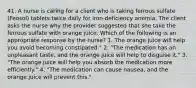 41. A nurse is caring for a client who is taking ferrous sulfate (Feosol) tablets twice daily for iron-deficiency anemia. The client asks the nurse why the provider suggested that she take the ferrous sulfate with orange juice. Which of the following is an appropriate response by the nurse? 1. The orange juice will help you avoid becoming constipated." 2. "The medication has an unpleasant taste, and the orange juice will help to disguise it." 3. "The orange juice will help you absorb the medication more efficiently." 4. "The medication can cause nausea, and the orange juice will prevent this."