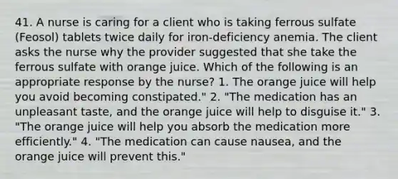 41. A nurse is caring for a client who is taking ferrous sulfate (Feosol) tablets twice daily for iron-deficiency anemia. The client asks the nurse why the provider suggested that she take the ferrous sulfate with orange juice. Which of the following is an appropriate response by the nurse? 1. The orange juice will help you avoid becoming constipated." 2. "The medication has an unpleasant taste, and the orange juice will help to disguise it." 3. "The orange juice will help you absorb the medication more efficiently." 4. "The medication can cause nausea, and the orange juice will prevent this."