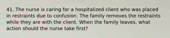 41. The nurse is caring for a hospitalized client who was placed in restraints due to confusion. The family removes the restraints while they are with the client. When the family leaves, what action should the nurse take first?