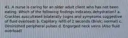 41. A nurse is caring for an older adult client who has not been eating. Which of the following findings indicates dehydration? a. Crackles auscultated bilaterally (signs and symptoms suggestive of fluid overload) b. Capillary refill of 2 seconds (Brisk; normal) c. Diminished peripheral pulses d. Engorged neck veins (Also fluid overload)