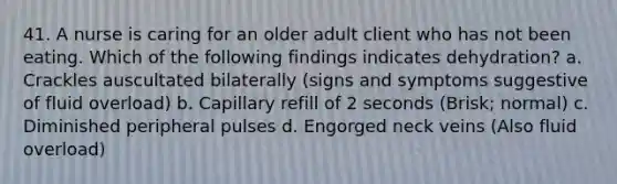 41. A nurse is caring for an older adult client who has not been eating. Which of the following findings indicates dehydration? a. Crackles auscultated bilaterally (signs and symptoms suggestive of fluid overload) b. Capillary refill of 2 seconds (Brisk; normal) c. Diminished peripheral pulses d. Engorged neck veins (Also fluid overload)