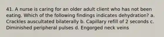 41. A nurse is caring for an older adult client who has not been eating. Which of the following findings indicates dehydration? a. Crackles auscultated bilaterally b. Capillary refill of 2 seconds c. Diminished peripheral pulses d. Engorged neck veins