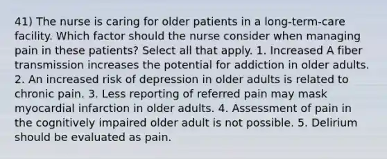 41) The nurse is caring for older patients in a long-term-care facility. Which factor should the nurse consider when managing pain in these patients? Select all that apply. 1. Increased A fiber transmission increases the potential for addiction in older adults. 2. An increased risk of depression in older adults is related to chronic pain. 3. Less reporting of referred pain may mask myocardial infarction in older adults. 4. Assessment of pain in the cognitively impaired older adult is not possible. 5. Delirium should be evaluated as pain.