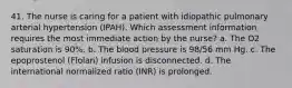 41. The nurse is caring for a patient with idiopathic pulmonary arterial hypertension (IPAH). Which assessment information requires the most immediate action by the nurse? a. The O2 saturation is 90%. b. The blood pressure is 98/56 mm Hg. c. The epoprostenol (Flolan) infusion is disconnected. d. The international normalized ratio (INR) is prolonged.