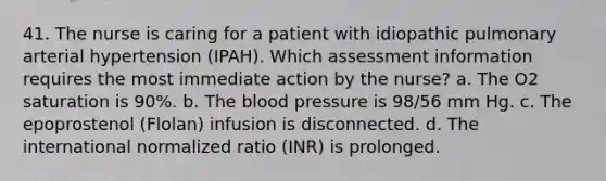 41. The nurse is caring for a patient with idiopathic pulmonary arterial hypertension (IPAH). Which assessment information requires the most immediate action by the nurse? a. The O2 saturation is 90%. b. The blood pressure is 98/56 mm Hg. c. The epoprostenol (Flolan) infusion is disconnected. d. The international normalized ratio (INR) is prolonged.