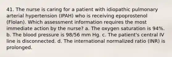 41. The nurse is caring for a patient with idiopathic pulmonary arterial hypertension (IPAH) who is receiving epoprostenol (Flolan). Which assessment information requires the most immediate action by the nurse? a. The oxygen saturation is 94%. b. The blood pressure is 98/56 mm Hg. c. The patient's central IV line is disconnected. d. The international normalized ratio (INR) is prolonged.