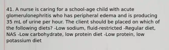 41. A nurse is caring for a school-age child with acute glomerulonephritis who has peripheral edema and is producing 35 mL of urine per hour. The client should be placed on which of the following diets? -Low sodium, fluid-restricted -Regular diet, NAS -Low carbohydrate, low protein diet -Low protein, low potassium diet