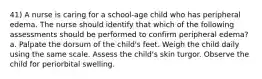 41) A nurse is caring for a school-age child who has peripheral edema. The nurse should identify that which of the following assessments should be performed to confirm peripheral edema? a. Palpate the dorsum of the child's feet. Weigh the child daily using the same scale. Assess the child's skin turgor. Observe the child for periorbital swelling.