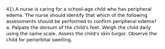 41) A nurse is caring for a school-age child who has peripheral edema. The nurse should identify that which of the following assessments should be performed to confirm peripheral edema? a. Palpate the dorsum of the child's feet. Weigh the child daily using the same scale. Assess the child's skin turgor. Observe the child for periorbital swelling.