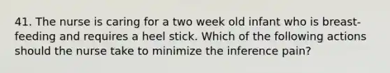 41. The nurse is caring for a two week old infant who is breast-feeding and requires a heel stick. Which of the following actions should the nurse take to minimize the inference pain?