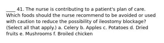 ____ 41. The nurse is contributing to a patient's plan of care. Which foods should the nurse recommend to be avoided or used with caution to reduce the possibility of ileostomy blockage? (Select all that apply.) a. Celery b. Apples c. Potatoes d. Dried fruits e. Mushrooms f. Broiled chicken