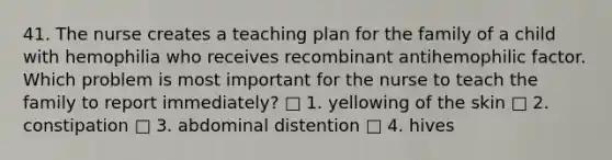 41. The nurse creates a teaching plan for the family of a child with hemophilia who receives recombinant antihemophilic factor. Which problem is most important for the nurse to teach the family to report immediately? □ 1. yellowing of the skin □ 2. constipation □ 3. abdominal distention □ 4. hives