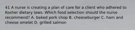 41 A nurse is creating a plan of care for a client who adhered to Kosher dietary laws. Which food selection should the nurse recommend? A. baked pork chop B. cheeseburger C. ham and cheese omelet D. grilled salmon