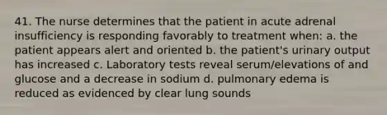 41. The nurse determines that the patient in acute adrenal insufficiency is responding favorably to treatment when: a. the patient appears alert and oriented b. the patient's urinary output has increased c. Laboratory tests reveal serum/elevations of and glucose and a decrease in sodium d. pulmonary edema is reduced as evidenced by clear lung sounds