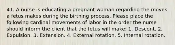 41. A nurse is educating a pregnant woman regarding the moves a fetus makes during the birthing process. Please place the following cardinal movements of labor in the order the nurse should inform the client that the fetus will make: 1. Descent. 2. Expulsion. 3. Extension. 4. External rotation. 5. Internal rotation.