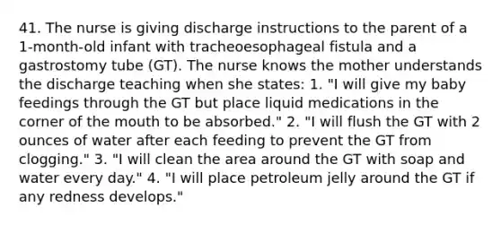 41. The nurse is giving discharge instructions to the parent of a 1-month-old infant with tracheoesophageal fistula and a gastrostomy tube (GT). The nurse knows the mother understands the discharge teaching when she states: 1. "I will give my baby feedings through the GT but place liquid medications in the corner of the mouth to be absorbed." 2. "I will flush the GT with 2 ounces of water after each feeding to prevent the GT from clogging." 3. "I will clean the area around the GT with soap and water every day." 4. "I will place petroleum jelly around the GT if any redness develops."