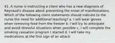 41. A nurse is instructing a client who has a new diagnosis of Raynaud's disease about preventing the onset of manifestations. Which of the following client statements should indicate to the nurse the need for additional teaching? a. I will wear gloves when removing food from the freezer b. I will try to anticipate and avoid stressful situations when possible c. I will complete the smoking cessation program I started d. I will take my medications at the first sign of an attack