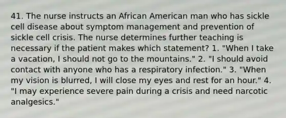 41. The nurse instructs an African American man who has sickle cell disease about symptom management and prevention of sickle cell crisis. The nurse determines further teaching is necessary if the patient makes which statement? 1. "When I take a vacation, I should not go to the mountains." 2. "I should avoid contact with anyone who has a respiratory infection." 3. "When my vision is blurred, I will close my eyes and rest for an hour." 4. "I may experience severe pain during a crisis and need narcotic analgesics."