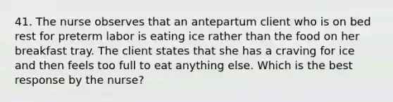 41. The nurse observes that an antepartum client who is on bed rest for preterm labor is eating ice rather than the food on her breakfast tray. The client states that she has a craving for ice and then feels too full to eat anything else. Which is the best response by the nurse?