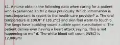 41. A nurse obtains the following data when caring for a patient who experienced an MI 2 days previously. Which information is most important to report to the health care provider? a. The oral temperature is 100.8° F (38.2°C) and skin feel warm to touch b. The lungs have bubbling sound audible upon auscultation c. The patient denies ever having a heart attack saying, This is not happening to me" d. The white blood cell count (WBC) is 12,000/ml