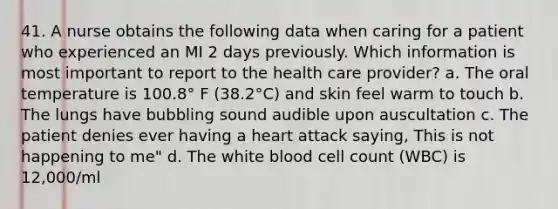 41. A nurse obtains the following data when caring for a patient who experienced an MI 2 days previously. Which information is most important to report to the health care provider? a. The oral temperature is 100.8° F (38.2°C) and skin feel warm to touch b. The lungs have bubbling sound audible upon auscultation c. The patient denies ever having a heart attack saying, This is not happening to me" d. The white blood cell count (WBC) is 12,000/ml