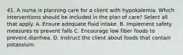 41. A nurse is planning care for a client with hypokalemia. Which interventions should be included in the plan of care? Select all that apply. A. Ensure adequate fluid intake. B. Implement safety measures to prevent falls C. Encourage low fiber foods to prevent diarrhea. D. Instruct the client about foods that contain potassium.