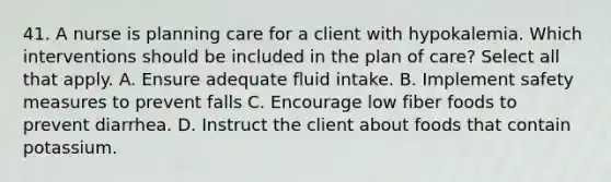 41. A nurse is planning care for a client with hypokalemia. Which interventions should be included in the plan of care? Select all that apply. A. Ensure adequate fluid intake. B. Implement safety measures to prevent falls C. Encourage low fiber foods to prevent diarrhea. D. Instruct the client about foods that contain potassium.