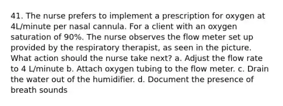 41. The nurse prefers to implement a prescription for oxygen at 4L/minute per nasal cannula. For a client with an oxygen saturation of 90%. The nurse observes the flow meter set up provided by the respiratory therapist, as seen in the picture. What action should the nurse take next? a. Adjust the flow rate to 4 L/minute b. Attach oxygen tubing to the flow meter. c. Drain the water out of the humidifier. d. Document the presence of breath sounds