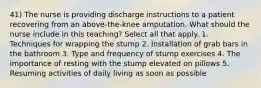 41) The nurse is providing discharge instructions to a patient recovering from an above-the-knee amputation. What should the nurse include in this teaching? Select all that apply. 1. Techniques for wrapping the stump 2. Installation of grab bars in the bathroom 3. Type and frequency of stump exercises 4. The importance of resting with the stump elevated on pillows 5. Resuming activities of daily living as soon as possible