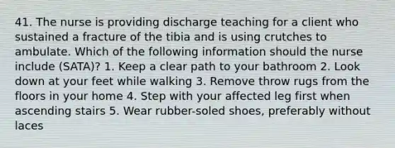 41. The nurse is providing discharge teaching for a client who sustained a fracture of the tibia and is using crutches to ambulate. Which of the following information should the nurse include (SATA)? 1. Keep a clear path to your bathroom 2. Look down at your feet while walking 3. Remove throw rugs from the floors in your home 4. Step with your affected leg first when ascending stairs 5. Wear rubber-soled shoes, preferably without laces