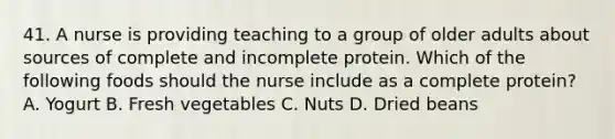 41. A nurse is providing teaching to a group of older adults about sources of complete and incomplete protein. Which of the following foods should the nurse include as a complete protein? A. Yogurt B. Fresh vegetables C. Nuts D. Dried beans