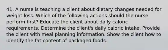 41. A nurse is teaching a client about dietary changes needed for weight loss. Which of the following actions should the nurse perform first? Educate the client about daily caloric requirements. Determine the client's daily caloric intake. Provide the client with meal planning information. Show the client how to identify the fat content of packaged foods.