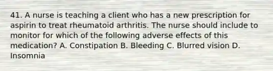 41. A nurse is teaching a client who has a new prescription for aspirin to treat rheumatoid arthritis. The nurse should include to monitor for which of the following adverse effects of this medication? A. Constipation B. Bleeding C. Blurred vision D. Insomnia