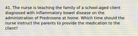 41. The nurse is teaching the family of a school-aged client diagnosed with inflammatory bowel disease on the administration of Prednisone at home. Which time should the nurse instruct the parents to provide the medication to the client?