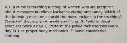 4.1. a nurse is teaching a group of women who are pregnant about measures to relieve backache during pregnancy. Which of the following measures should the nurse include in the teaching? (Select all that apply.) A. avoid any lifting. B. Perform Kegel exercises twice a day. C. Perform the pelvic rock exercise every day. D. Use proper body mechanics. E. avoid constrictive clothing.