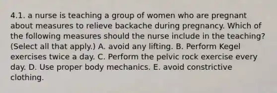 4.1. a nurse is teaching a group of women who are pregnant about measures to relieve backache during pregnancy. Which of the following measures should the nurse include in the teaching? (Select all that apply.) A. avoid any lifting. B. Perform Kegel exercises twice a day. C. Perform the pelvic rock exercise every day. D. Use proper body mechanics. E. avoid constrictive clothing.