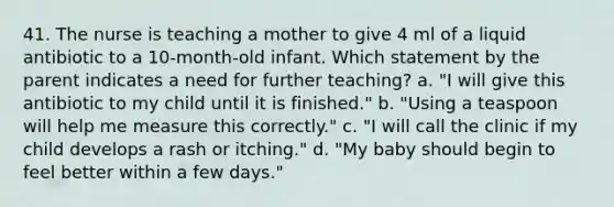 41. The nurse is teaching a mother to give 4 ml of a liquid antibiotic to a 10-month-old infant. Which statement by the parent indicates a need for further teaching? a. "I will give this antibiotic to my child until it is finished." b. "Using a teaspoon will help me measure this correctly." c. "I will call the clinic if my child develops a rash or itching." d. "My baby should begin to feel better within a few days."