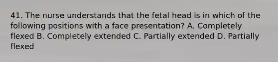 41. The nurse understands that the fetal head is in which of the following positions with a face presentation? A. Completely flexed B. Completely extended C. Partially extended D. Partially flexed