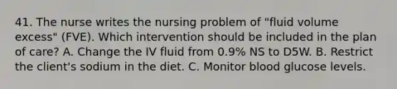 41. The nurse writes the nursing problem of "fluid volume excess" (FVE). Which intervention should be included in the plan of care? A. Change the IV fluid from 0.9% NS to D5W. B. Restrict the client's sodium in the diet. C. Monitor blood glucose levels.