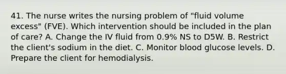 41. The nurse writes the nursing problem of "fluid volume excess" (FVE). Which intervention should be included in the plan of care? A. Change the IV fluid from 0.9% NS to D5W. B. Restrict the client's sodium in the diet. C. Monitor blood glucose levels. D. Prepare the client for hemodialysis.