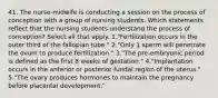 41. The nurse-midwife is conducting a session on the process of conception with a group of nursing students. Which statements reflect that the nursing students understand the process of conception? Select all that apply. 1."Fertilization occurs in the outer third of the fallopian tube." 2."Only 1 sperm will penetrate the ovum to produce fertilization." 3."The pre-embryonic period is defined as the first 8 weeks of gestation." 4."Implantation occurs in the anterior or posterior fundal region of the uterus." 5."The ovary produces hormones to maintain the pregnancy before placental development."