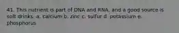 41. This nutrient is part of DNA and RNA, and a good source is soft drinks. a. calcium b. zinc c. sulfur d. potassium e. phosphorus