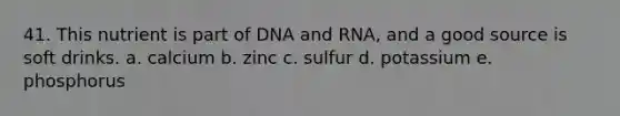 41. This nutrient is part of DNA and RNA, and a good source is soft drinks. a. calcium b. zinc c. sulfur d. potassium e. phosphorus