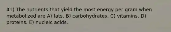 41) The nutrients that yield the most energy per gram when metabolized are A) fats. B) carbohydrates. C) vitamins. D) proteins. E) nucleic acids.