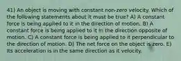 41) An object is moving with constant non-zero velocity. Which of the following statements about it must be true? A) A constant force is being applied to it in the direction of motion. B) A constant force is being applied to it in the direction opposite of motion. C) A constant force is being applied to it perpendicular to the direction of motion. D) The net force on the object is zero. E) Its acceleration is in the same direction as it velocity.