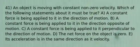 41) An object is moving with constant non-zero velocity. Which of the following statements about it must be true? A) A constant force is being applied to it in the direction of motion. B) A constant force is being applied to it in the direction opposite of motion. C) A constant force is being applied to it perpendicular to the direction of motion. D) The net force on the object is zero. E) Its acceleration is in the same direction as it velocity.