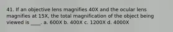 41. If an objective lens magnifies 40X and the ocular lens magnifies at 15X, the total magnification of the object being viewed is ____. a. 600X b. 400X c. 1200X d. 4000X