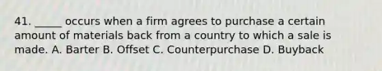 41. _____ occurs when a firm agrees to purchase a certain amount of materials back from a country to which a sale is made. A. Barter B. Offset C. Counterpurchase D. Buyback